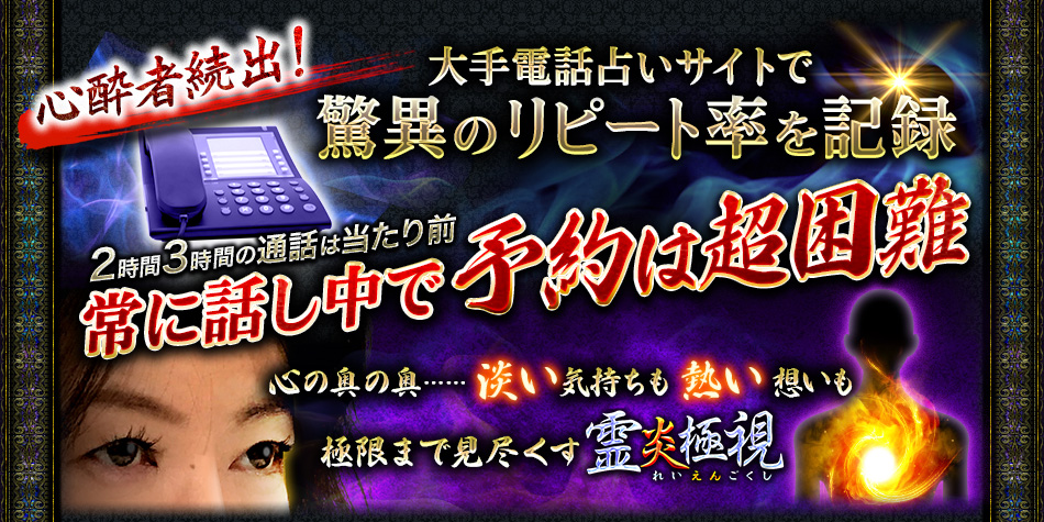 心酔者続出! 大手電話占いサイトで驚異のリピート率を記録 2時間3時間の通話は当たり前 常に話し中で予約は超困難 心の奥の奥…… 淡い気持ちも熱い想いも 極限まで見尽くす霊炎極視 れいえんごくし 心酔者続出! 大手電話占いサイトで驚異のリピート率を記録 2時間3時間の通話は当たり前 常に話し中で予約は超困難 心の奥の奥…… 淡い気持ちも熱い想いも 極限まで見尽くす霊炎極視 れいえんごくし